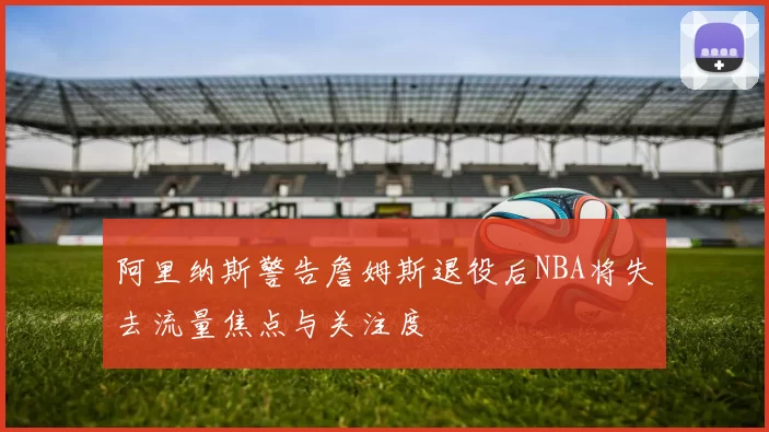 阿里纳斯警告詹姆斯退役后NBA将失去流量焦点与关注度