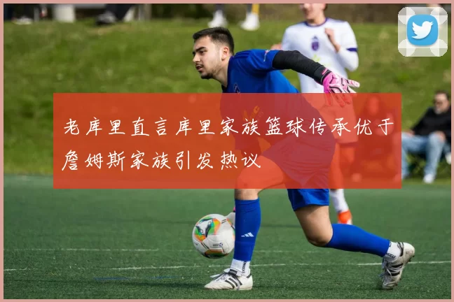 老库里直言库里家族篮球传承优于詹姆斯家族引发热议