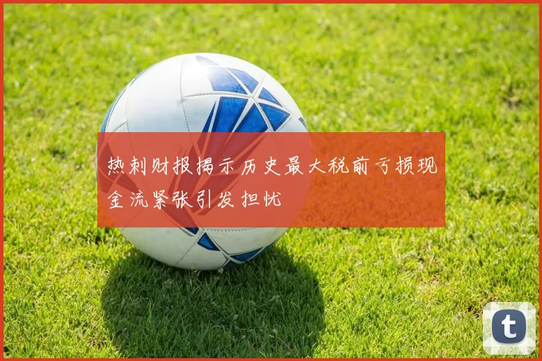 热刺财报揭示历史最大税前亏损现金流紧张引发担忧