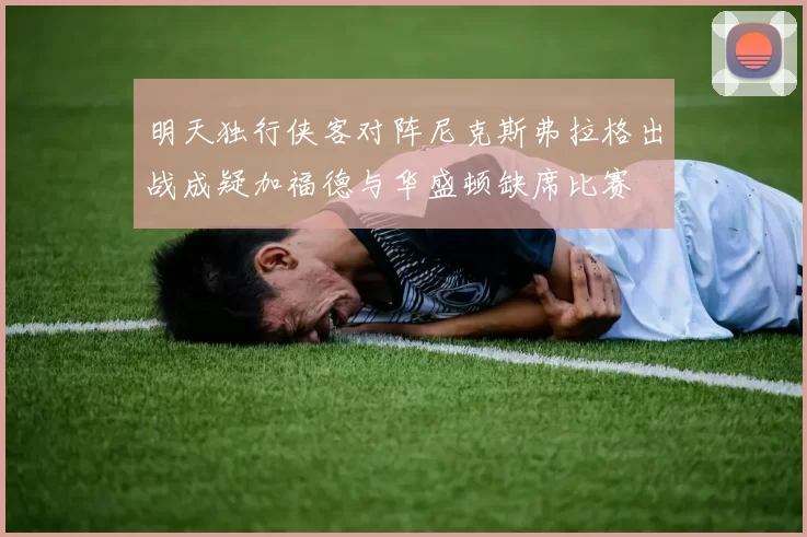 明天独行侠客对阵尼克斯弗拉格出战成疑加福德与华盛顿缺席比赛