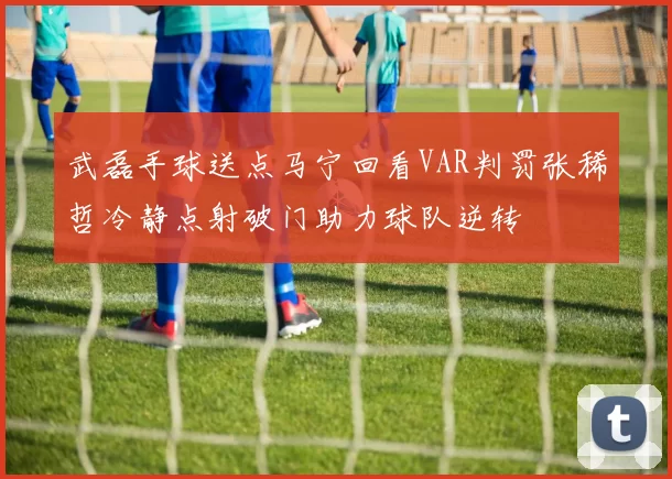武磊手球送点马宁回看VAR判罚张稀哲冷静点射破门助力球队逆转