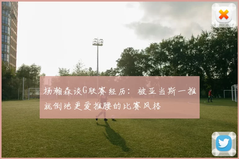 杨瀚森谈G联赛经历：被亚当斯一推就倒地更爱推腰的比赛风格