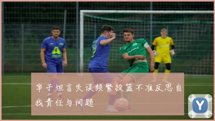 华子坦言失误频繁投篮不准反思自我责任与问题