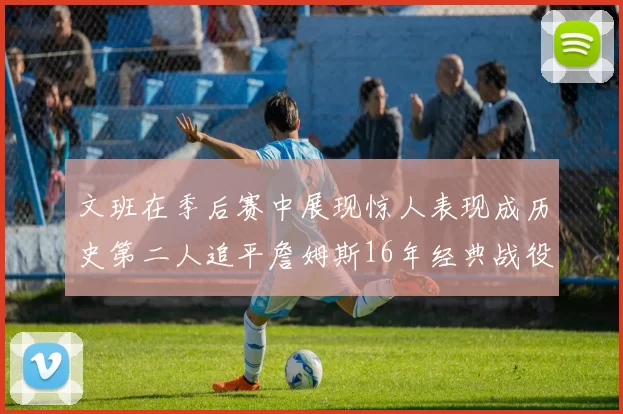 文班在季后赛中展现惊人表现成历史第二人追平詹姆斯16年经典战役记录