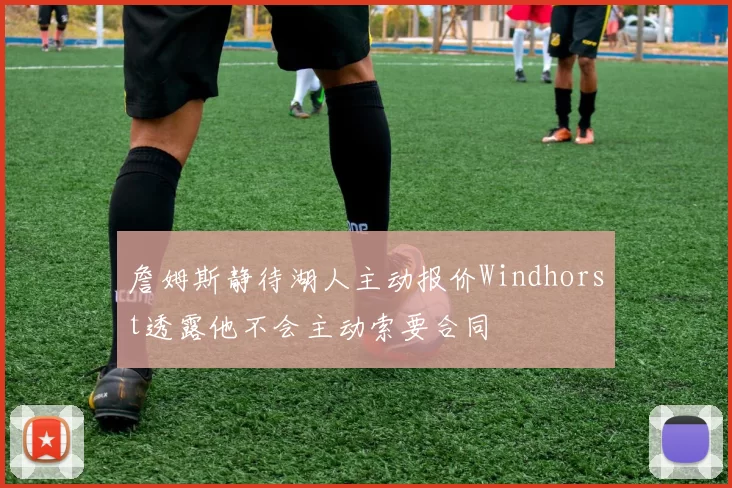 詹姆斯静待湖人主动报价Windhorst透露他不会主动索要合同