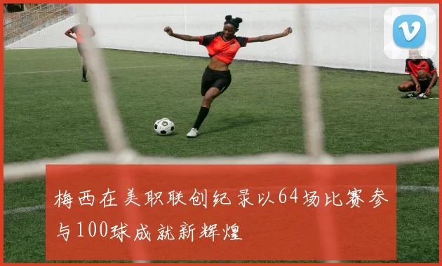 梅西在美职联创纪录以64场比赛参与100球成就新辉煌