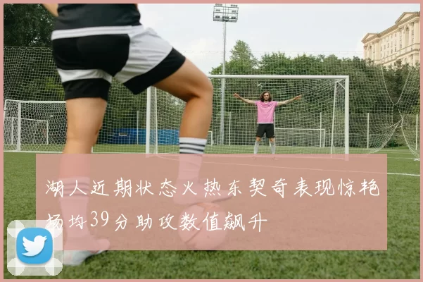 湖人近期状态火热东契奇表现惊艳场均39分助攻数值飙升