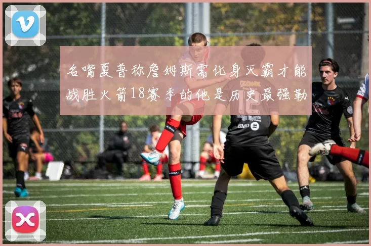 名嘴夏普称詹姆斯需化身灭霸才能战胜火箭18赛季的他是历史最强勒布朗