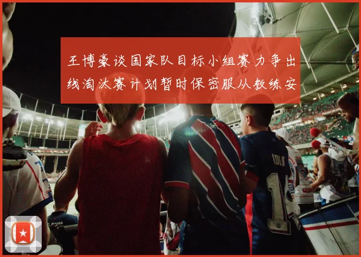 王博豪谈国家队目标小组赛力争出线淘汰赛计划暂时保密服从教练安排
