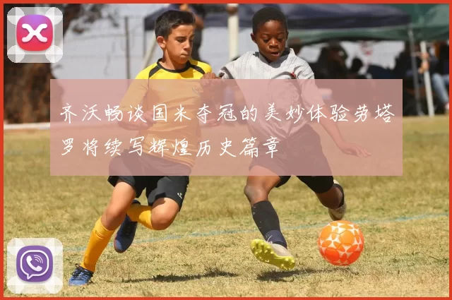 齐沃畅谈国米夺冠的美妙体验劳塔罗将续写辉煌历史篇章