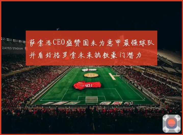萨索洛CEO盛赞国米为意甲最强球队并看好格罗索未来执教豪门潜力