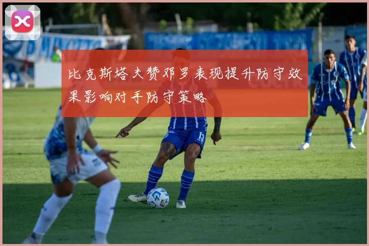 比克斯塔夫赞邓罗表现提升防守效果影响对手防守策略