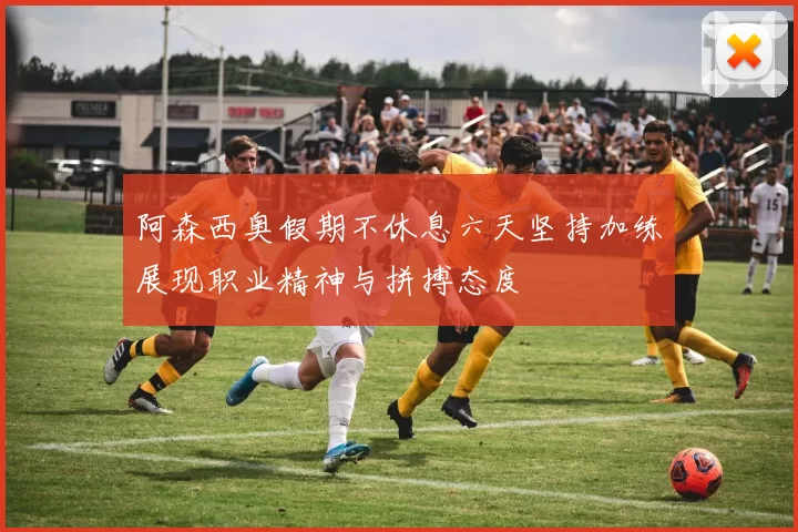 阿森西奥假期不休息六天坚持加练展现职业精神与拼搏态度
