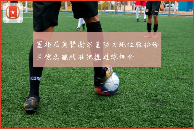 塞梅尼奥赞谢尔基助力跑位轻松哈兰德总能精准把握进球机会