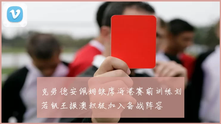 克劳德安佩姆缺席海港赛前训练刘若钒王振澳积极加入备战阵容