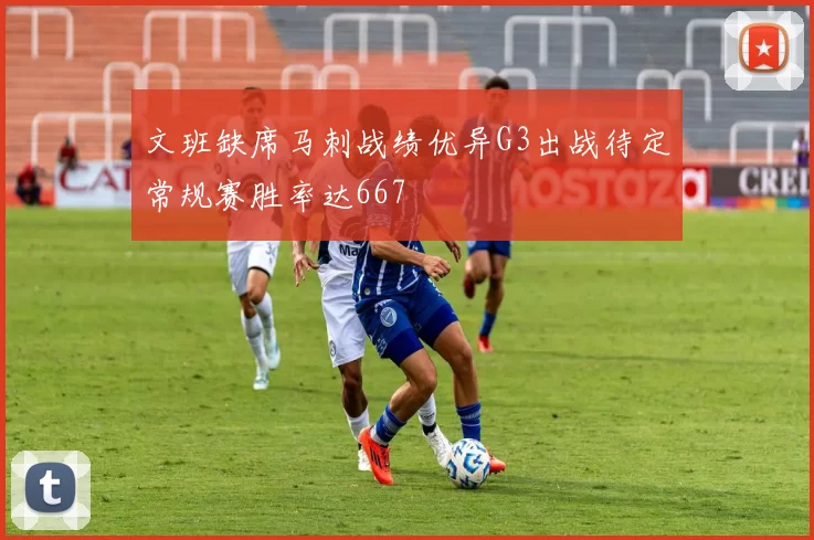 文班缺席马刺战绩优异G3出战待定常规赛胜率达667