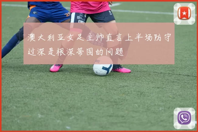 澳大利亚女足主帅直言上半场防守过深是根深蒂固的问题
