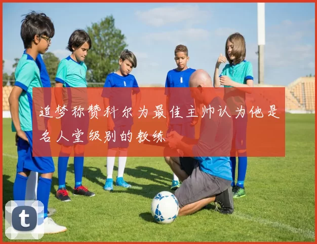 追梦称赞科尔为最佳主帅认为他是名人堂级别的教练