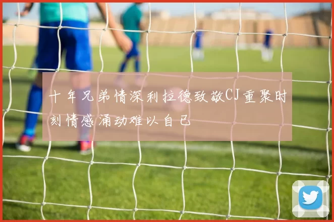 十年兄弟情深利拉德致敬CJ重聚时刻情感涌动难以自已