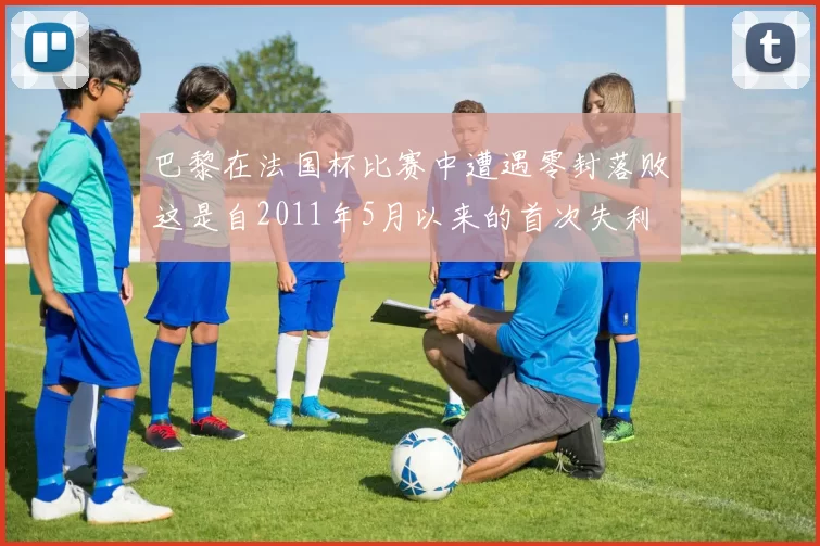 巴黎在法国杯比赛中遭遇零封落败这是自2011年5月以来的首次失利