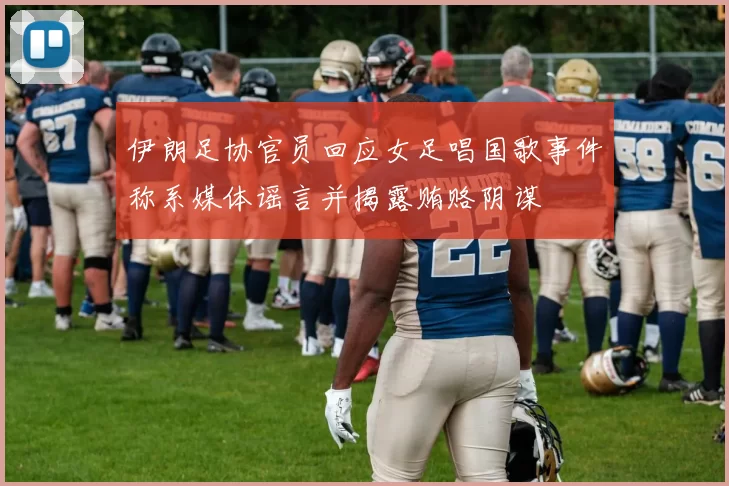 伊朗足协官员回应女足唱国歌事件称系媒体谣言并揭露贿赂阴谋