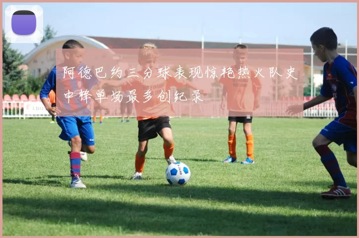 阿德巴约三分球表现惊艳热火队史中锋单场最多创纪录