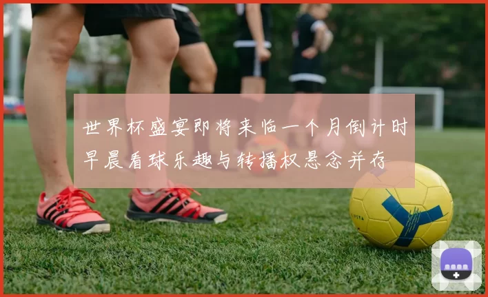世界杯盛宴即将来临一个月倒计时早晨看球乐趣与转播权悬念并存